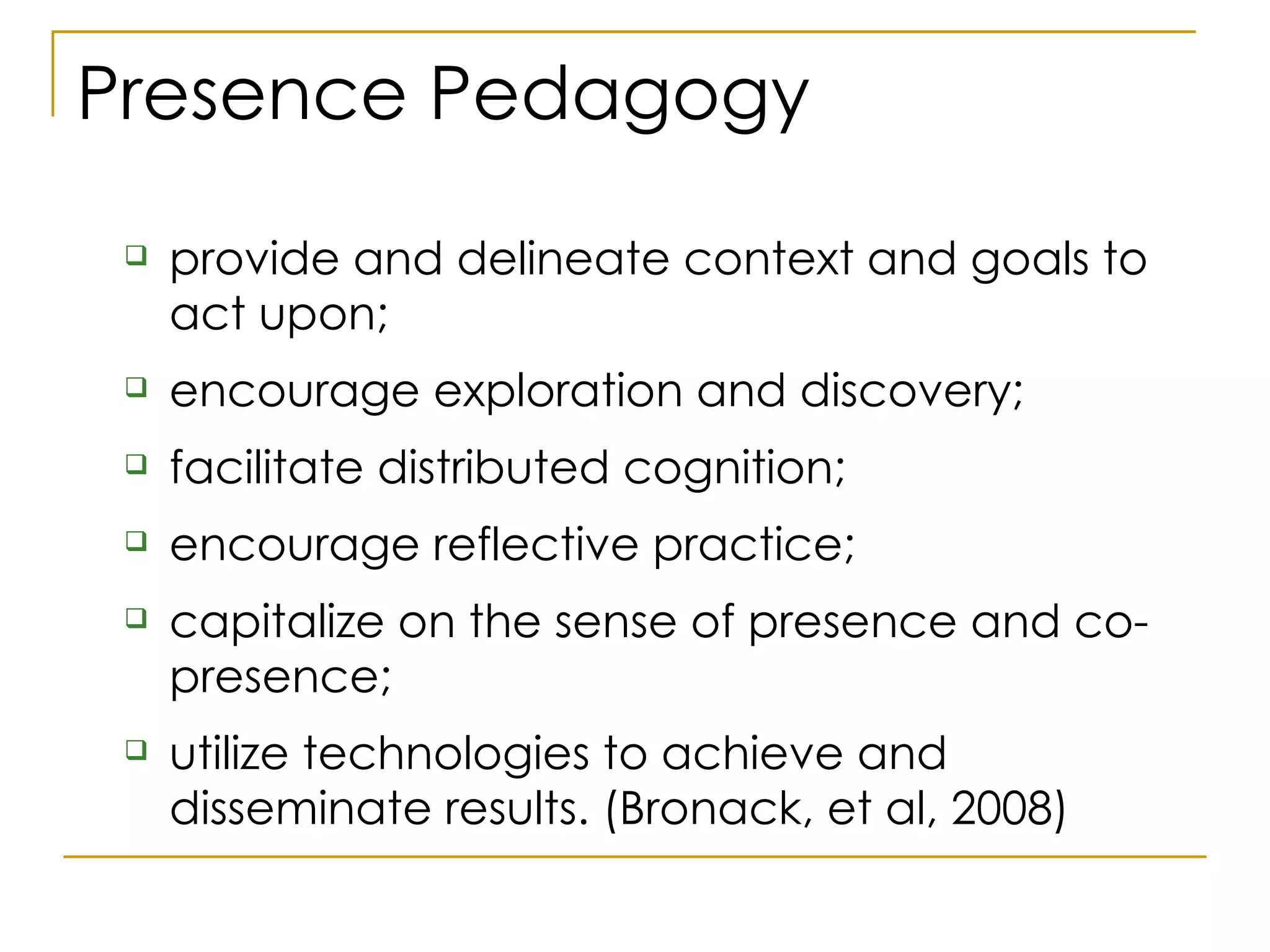 Presence Pedagogy provide and delineate context and goals to act upon;  encourage exploration and discovery;  facilitate distributed cognition;  encourage reflective practice;  capitalize on the sense of presence and co-presence;  utilize technologies to achieve and disseminate results. (Bronack, et al, 2008) 