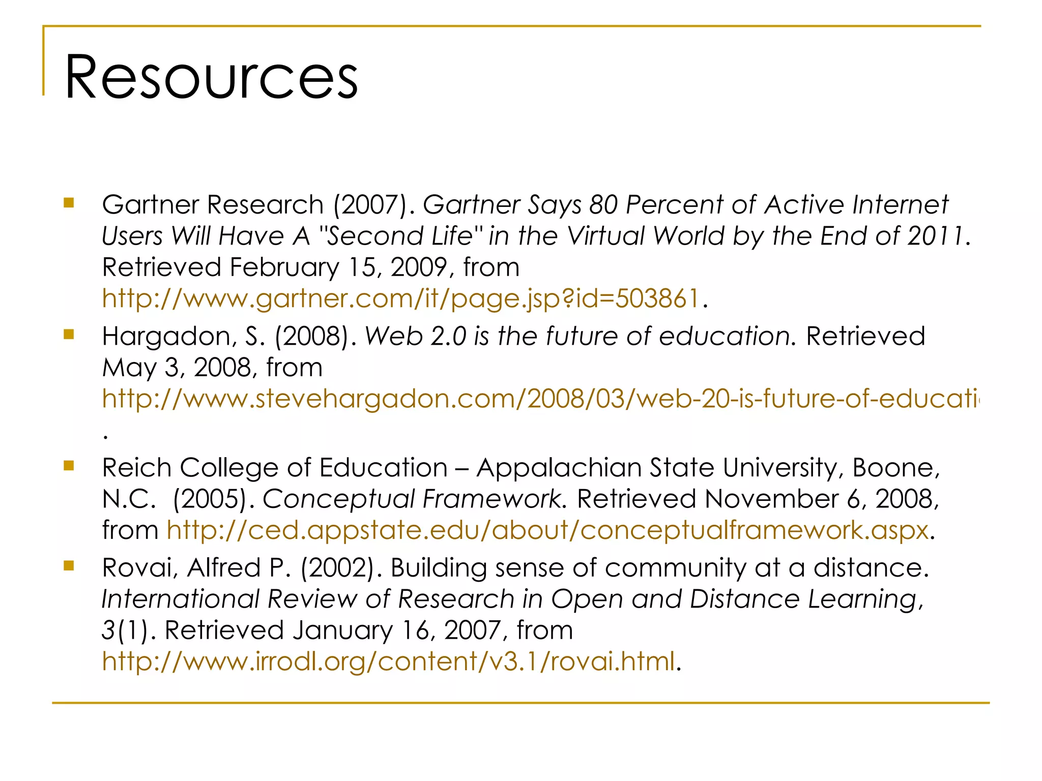 Resources Gartner Research (2007).  Gartner Says 80 Percent of Active Internet Users Will Have A "Second Life" in the Virtual World by the End of 2011.  Retrieved February 15, 2009, from  http://www.gartner.com/it/page.jsp?id=503861 . Hargadon, S. (2008).  Web 2.0 is the future of education.  Retrieved May 3, 2008, from  http://www.stevehargadon.com/2008/03/web-20-is-future-of-education.html .  Reich College of Education – Appalachian State University, Boone, N.C.  (2005).  Conceptual Framework.  Retrieved November 6, 2008, from  http://ced.appstate.edu/about/conceptualframework.aspx . Rovai, Alfred P. (2002). Building sense of community at a distance.  International Review of   Research in Open and Distance Learning ,  3 (1). Retrieved January 16, 2007, from  http://www.irrodl.org/content/v3.1/rovai.html . 