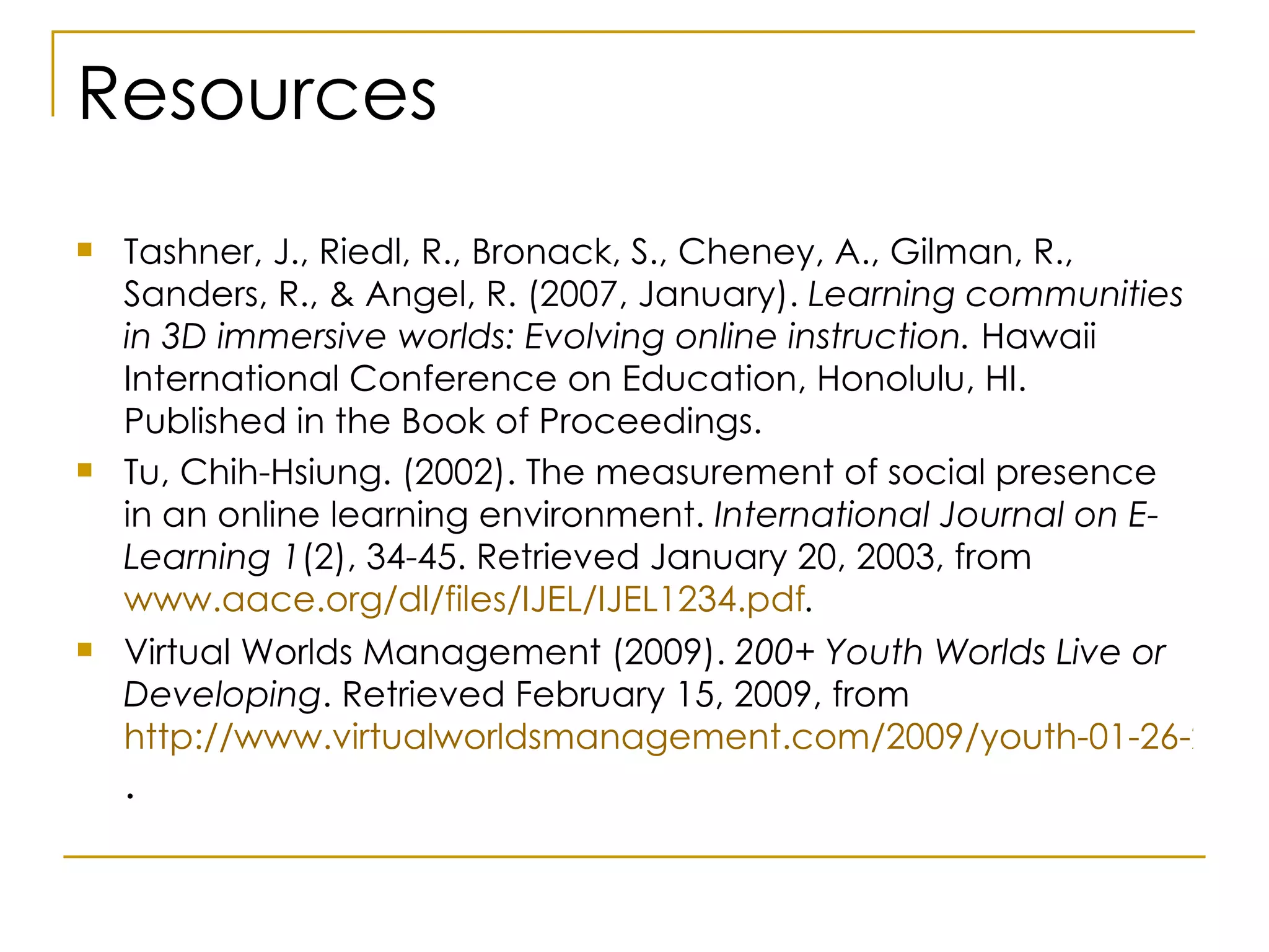 Resources Tashner, J., Riedl, R., Bronack, S., Cheney, A., Gilman, R., Sanders, R., & Angel, R. (2007, January).  Learning communities in 3D immersive worlds: Evolving online instruction.  Hawaii International Conference on Education, Honolulu, HI. Published in the Book of Proceedings.  Tu, Chih-Hsiung. (2002). The measurement of social presence in an online learning environment.  International Journal on E-Learning 1 (2), 34-45. Retrieved January 20, 2003, from  www.aace.org/dl/files/IJEL/IJEL1234.pdf . Virtual Worlds Management (2009).  200+ Youth Worlds Live or Developing . Retrieved February 15, 2009, from  http://www.virtualworldsmanagement.com/2009/youth-01-26-2009.html .  