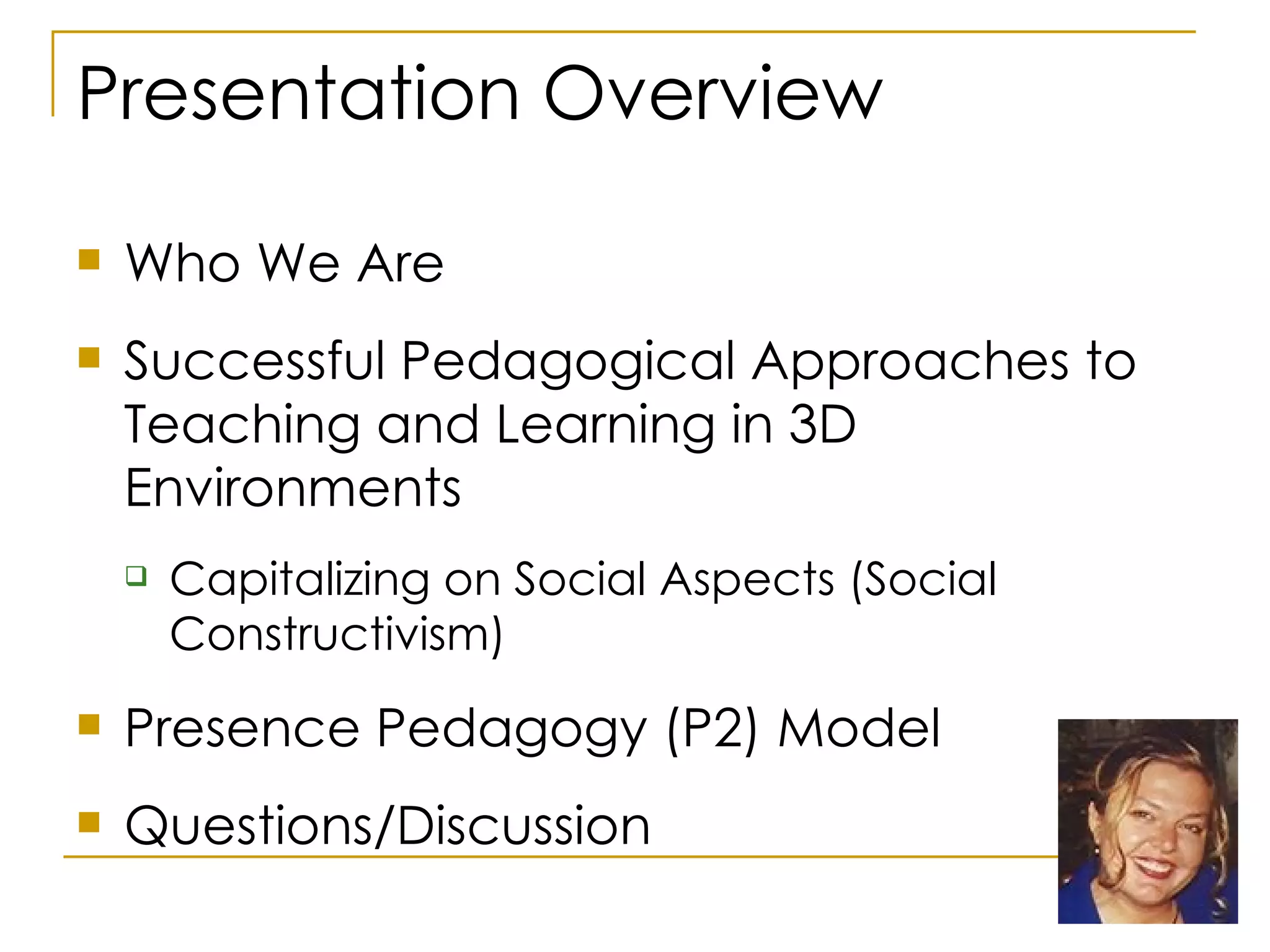 Presentation Overview Who We Are Successful Pedagogical Approaches to Teaching and Learning in 3D Environments Capitalizing on Social Aspects (Social Constructivism) Presence Pedagogy (P2) Model Questions/Discussion 