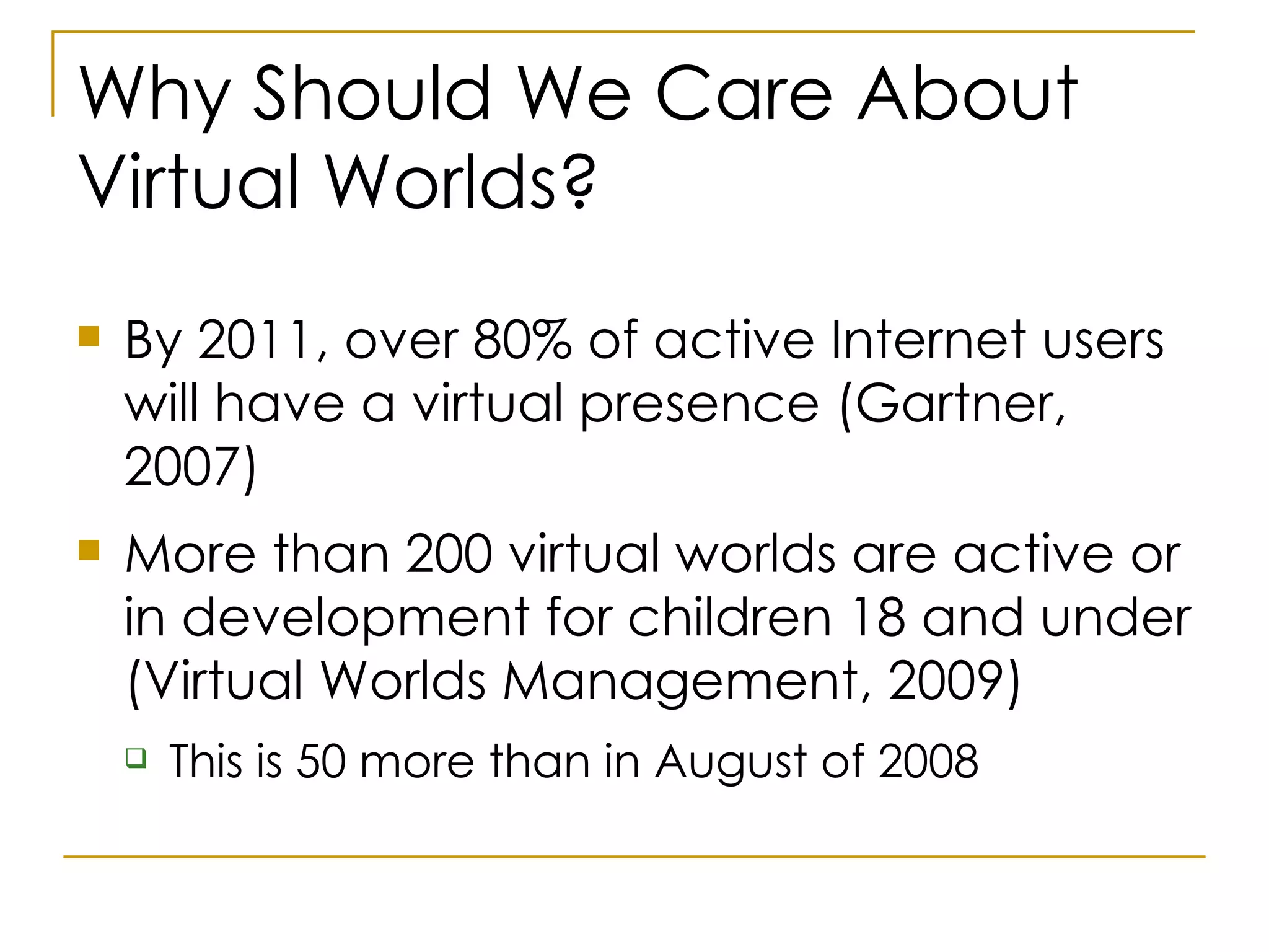 Why Should We Care About Virtual Worlds? By 2011, over 80% of active Internet users will have a virtual presence (Gartner, 2007) More than 200 virtual worlds are active or in development for children 18 and under (Virtual Worlds Management, 2009) This is 50 more than in August of 2008 