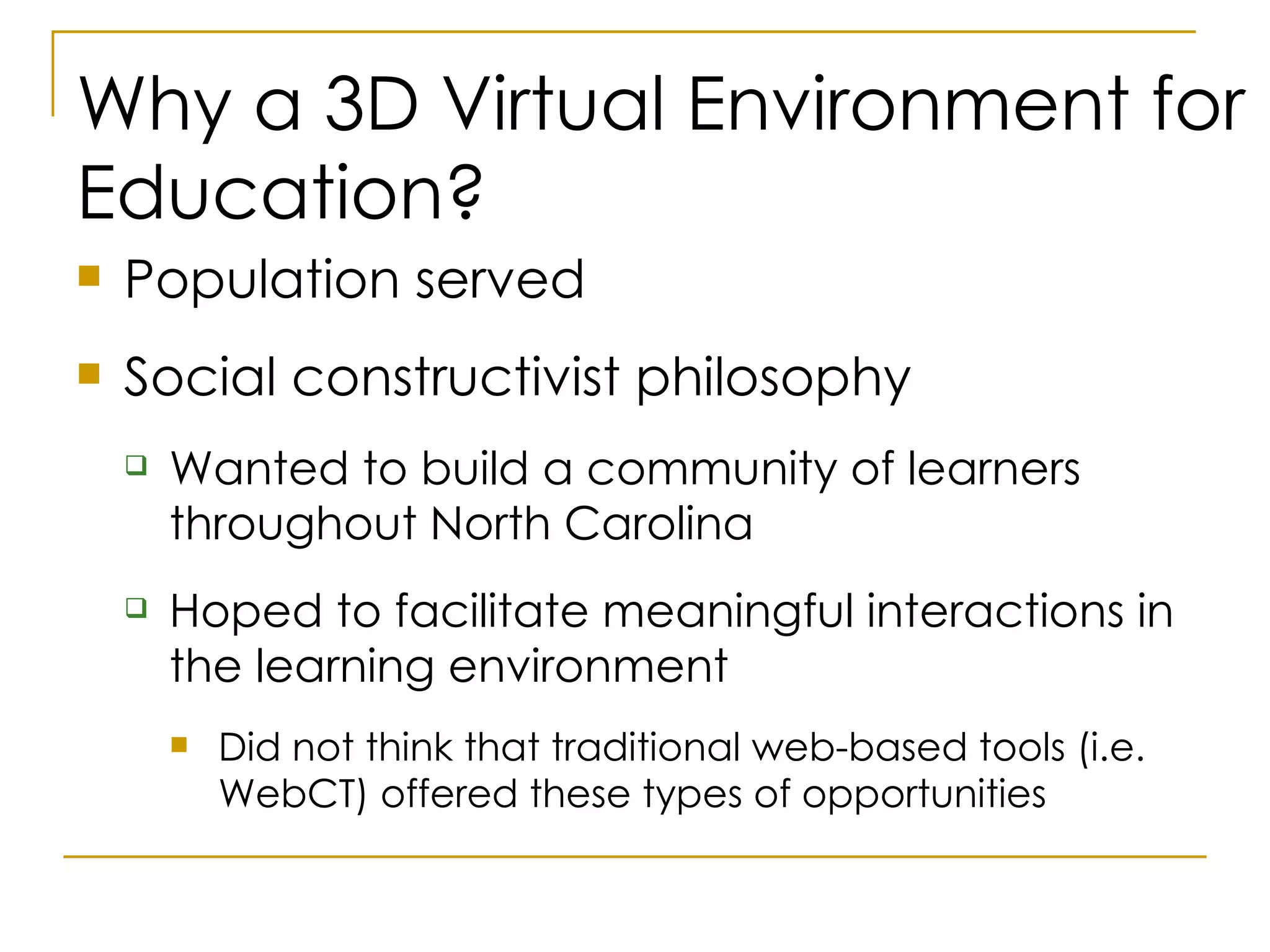 Why a 3D Virtual Environment for Education? Population served Social constructivist philosophy Wanted to build a community of learners throughout North Carolina Hoped to facilitate meaningful interactions in the learning environment Did not think that traditional web-based tools (i.e. WebCT) offered these types of opportunities 