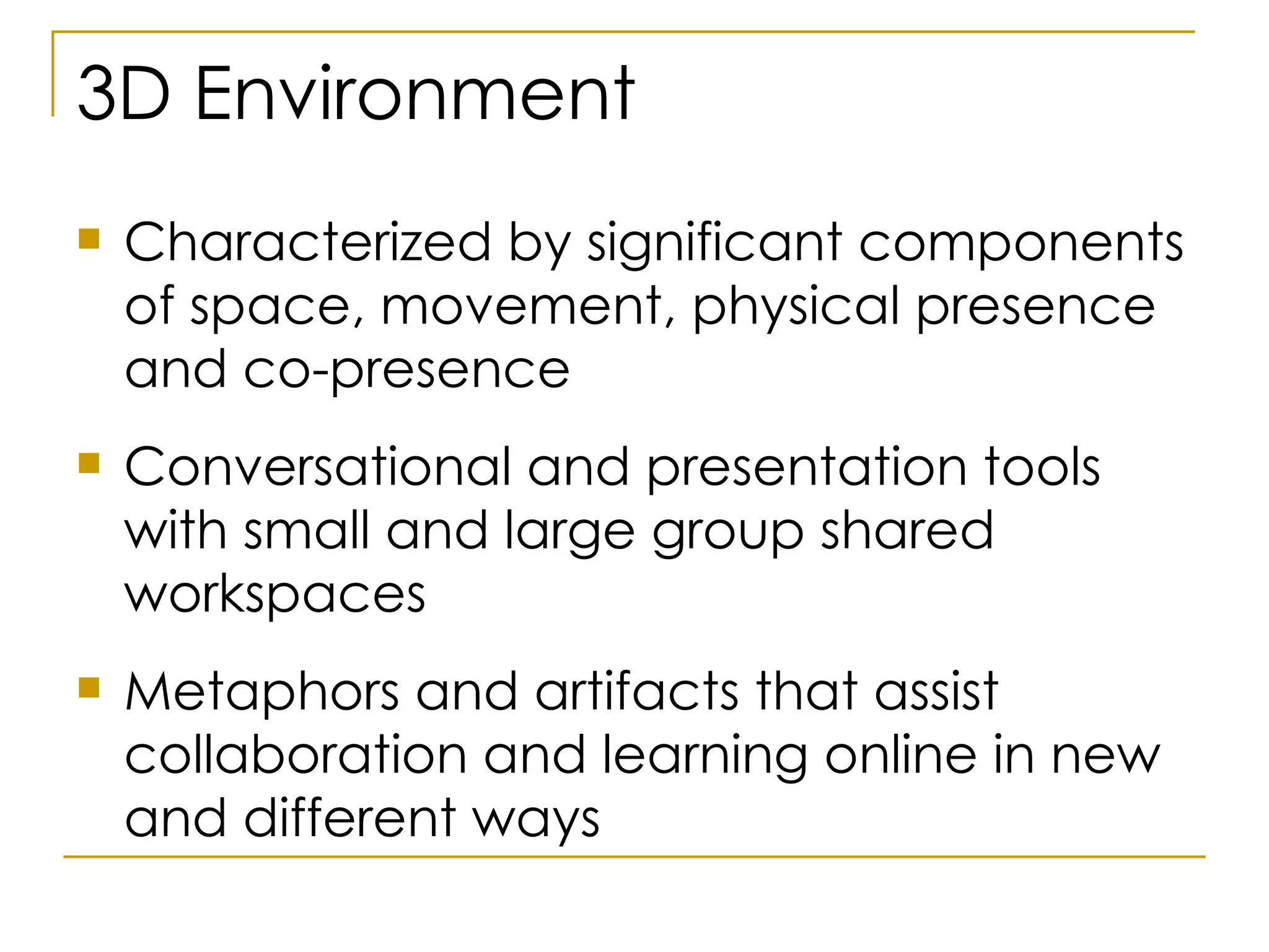 3D Environment Characterized by significant components of space, movement, physical presence and co-presence Conversational and presentation tools with small and large group shared workspaces Metaphors and artifacts that assist collaboration and learning online in new and different ways  