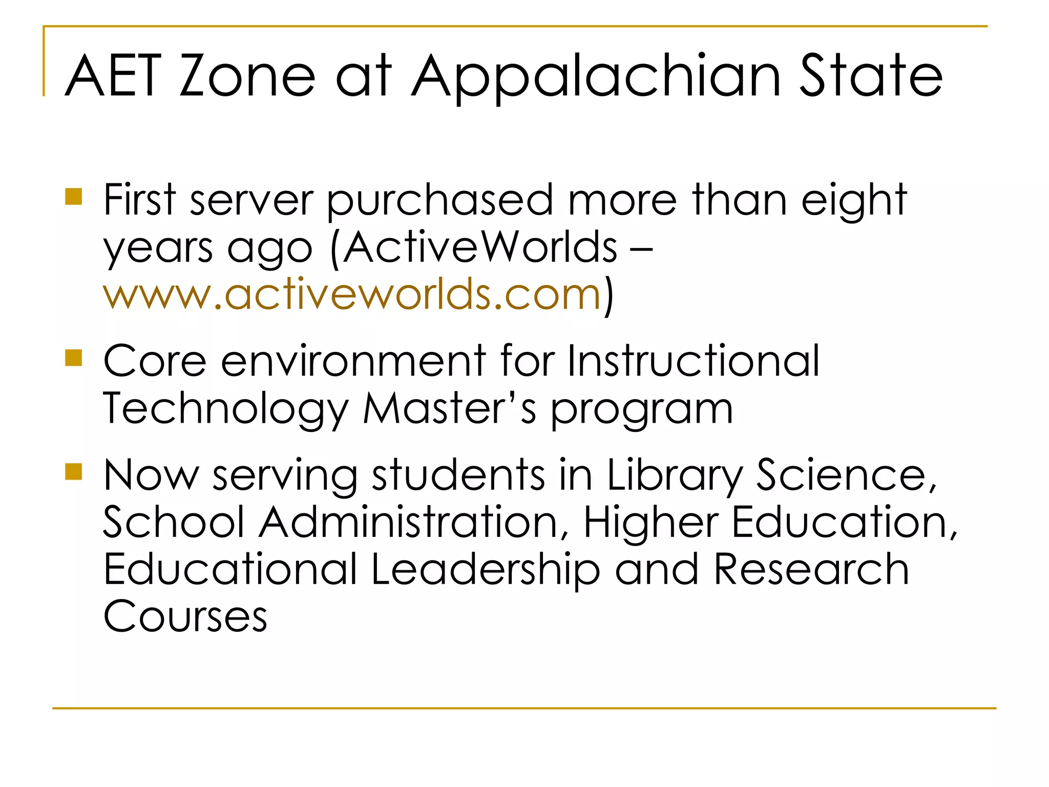 AET Zone at Appalachian State First server purchased more than eight years ago (ActiveWorlds –  www.activeworlds.com )  Core environment for Instructional Technology Master’s program Now serving students in Library Science, School Administration, Higher Education, Educational Leadership and Research Courses 