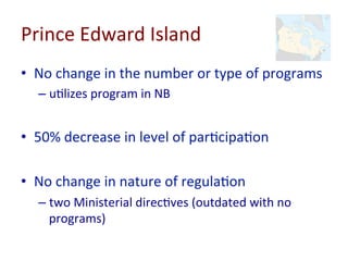 Prince	
  Edward	
  Island	
  
•  No	
  change	
  in	
  the	
  number	
  or	
  type	
  of	
  programs	
  
– u=lizes	
  program	
  in	
  NB	
  
•  50%	
  decrease	
  in	
  level	
  of	
  par=cipa=on	
  
•  No	
  change	
  in	
  nature	
  of	
  regula=on	
  
– two	
  Ministerial	
  direc=ves	
  (outdated	
  with	
  no	
  
programs)	
  
 