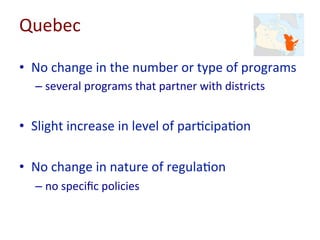 Quebec	
  
•  No	
  change	
  in	
  the	
  number	
  or	
  type	
  of	
  programs	
  
– several	
  programs	
  that	
  partner	
  with	
  districts	
  
•  Slight	
  increase	
  in	
  level	
  of	
  par=cipa=on	
  
•  No	
  change	
  in	
  nature	
  of	
  regula=on	
  
– no	
  speciﬁc	
  policies	
  
 