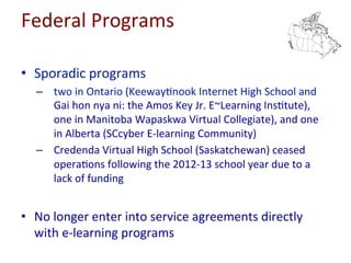 Federal	
  Programs	
  
•  No	
  change	
  in	
  the	
  number	
  or	
  type	
  of	
  programs	
  
–  two	
  in	
  Ontario,	
  one	
  in	
  Manitoba,	
  and	
  one	
  in	
  Alberta	
  
•  Consistent	
  level	
  of	
  par=cipa=on	
  
•  No	
  change	
  in	
  nature	
  of	
  regula=on	
  
–  no	
  longer	
  enter	
  into	
  service	
  agreements	
  directly	
  with	
  e-­‐
learning	
  programs	
  
 