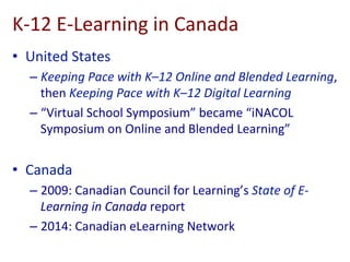 K-­‐12	
  E-­‐Learning	
  in	
  Canada	
  
•  United	
  States	
  
– Keeping	
  Pace	
  with	
  K–12	
  Online	
  and	
  Blended	
  Learning,	
  
then	
  Keeping	
  Pace	
  with	
  K–12	
  Digital	
  Learning	
  
– “Virtual	
  School	
  Symposium”	
  became	
  “iNACOL	
  
Symposium	
  on	
  Online	
  and	
  Blended	
  Learning”	
  
•  Canada	
  
– 2009:	
  Canadian	
  Council	
  for	
  Learning’s	
  State	
  of	
  E-­‐
Learning	
  in	
  Canada	
  report	
  
– 2014:	
  Canadian	
  eLearning	
  Network	
  
 