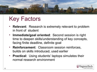 Key Factors
• Relevant: Research is extremely relevant to problem
in front of student
• Immediate/goal oriented: Second session is right
time to deepen skills/understanding of key concepts,
facing finite deadline, definite goal
• Reinforcement: Classroom session reinforces,
builds on skills introduced, used earlier
• Practical: Using students’ laptops simulates their
normal research environment
12
 
