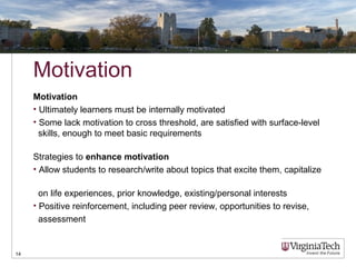 Motivation
Motivation
• Ultimately learners must be internally motivated
• Some lack motivation to cross threshold, are satisfied with surface-level
skills, enough to meet basic requirements
Strategies to enhance motivation
• Allow students to research/write about topics that excite them, capitalize
on life experiences, prior knowledge, existing/personal interests
• Positive reinforcement, including peer review, opportunities to revise,
assessment
14
 
