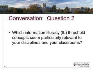 Conversation: Question 2
• Which information literacy (IL) threshold
concepts seem particularly relevant to
your disciplines and your classrooms?
17
 