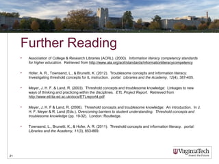 Further Reading
• Association of College & Research Libraries (ACRL). (2000). Information literacy competency standards
for higher education. Retrieved from http://www.ala.org/acrl/standards/informationliteracycompetency
• Hofer, A. R., Townsend, L., & Brunetti, K. (2012). Troublesome concepts and information literacy:
Investigating threshold concepts for IL instruction. portal: Libraries and the Academy, 12(4), 387-405.
• Meyer, J. H. F. & Land, R. (2003). Threshold concepts and troublesome knowledge: Linkages to new
ways of thinking and practicing within the disciplines. ETL Project Report. Retrieved from
http://www.etl.tla.ed.ac.uk/docs/ETLreport4.pdf
• Meyer, J. H. F & Land, R. (2006). Threshold concepts and troublesome knowledge: An introduction. In J.
H. F. Meyer & R. Land (Eds.), Overcoming barriers to student understanding: Threshold concepts and
troublesome knowledge (pp. 19-32). London: Routledge.
• Townsend, L., Brunetti, K., & Hofer, A. R. (2011). Threshold concepts and information literacy. portal:
Libraries and the Academy, 11(3), 853-869.
21
 