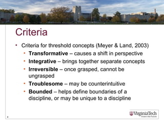Criteria
• Criteria for threshold concepts (Meyer & Land, 2003)
• Transformative – causes a shift in perspective
• Integrative – brings together separate concepts
• Irreversible – once grasped, cannot be
ungrasped
• Troublesome – may be counterintuitive
• Bounded – helps define boundaries of a
discipline, or may be unique to a discipline
4
 
