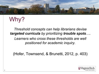 Why?
Threshold concepts can help librarians devise
targeted curricula by prioritizing trouble spots….
Learners who cross these thresholds are well
positioned for academic inquiry.
(Hofer, Townsend, & Brunetti, 2012, p. 403)
7
 