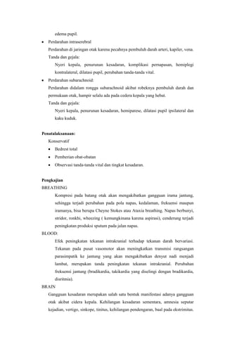 edema pupil.
   Perdarahan intraserebral
   Perdarahan di jaringan otak karena pecahnya pembuluh darah arteri, kapiler, vena.
   Tanda dan gejala:
      Nyeri kepala, penurunan kesadaran, komplikasi pernapasan, hemiplegi
      kontralateral, dilatasi pupil, perubahan tanda-tanda vital.
   Perdarahan subarachnoid:
   Perdarahan didalam rongga subarachnoid akibat robeknya pembuluh darah dan
   permukaan otak, hampir selalu ada pada cedera kepala yang hebat.
   Tanda dan gejala:
      Nyeri kepala, penurunan kesadaran, hemiparese, dilatasi pupil ipsilateral dan
      kaku kuduk.


Penatalaksanaan:
   Konservatif
      Bedrest total
      Pemberian obat-obatan
      Observasi tanda-tanda vital dan tingkat kesadaran.


Pengkajian
BREATHING
      Kompresi pada batang otak akan mengakibatkan gangguan irama jantung,
      sehingga terjadi perubahan pada pola napas, kedalaman, frekuensi maupun
      iramanya, bisa berupa Cheyne Stokes atau Ataxia breathing. Napas berbunyi,
      stridor, ronkhi, wheezing ( kemungkinana karena aspirasi), cenderung terjadi
      peningkatan produksi sputum pada jalan napas.
BLOOD:
      Efek peningkatan tekanan intrakranial terhadap tekanan darah bervariasi.
      Tekanan pada pusat vasomotor akan meningkatkan transmisi rangsangan
      parasimpatik ke jantung yang akan mengakibatkan denyut nadi menjadi
      lambat, merupakan tanda peningkatan tekanan intrakranial. Perubahan
      frekuensi jantung (bradikardia, takikardia yang diselingi dengan bradikardia,
      disritmia).
BRAIN
   Gangguan kesadaran merupakan salah satu bentuk manifestasi adanya gangguan
   otak akibat cidera kepala. Kehilangan kesadaran sementara, amnesia seputar
   kejadian, vertigo, sinkope, tinitus, kehilangan pendengaran, baal pada ekstrimitas.
 