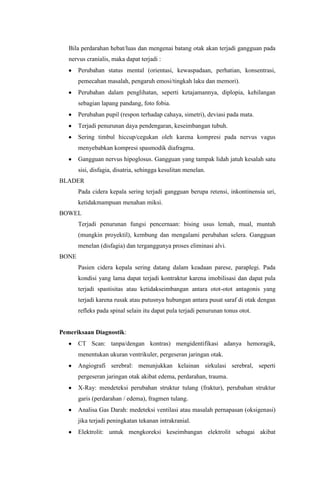 Bila perdarahan hebat/luas dan mengenai batang otak akan terjadi gangguan pada
   nervus cranialis, maka dapat terjadi :
       Perubahan status mental (orientasi, kewaspadaan, perhatian, konsentrasi,
       pemecahan masalah, pengaruh emosi/tingkah laku dan memori).
       Perubahan dalam penglihatan, seperti ketajamannya, diplopia, kehilangan
       sebagian lapang pandang, foto fobia.
       Perubahan pupil (respon terhadap cahaya, simetri), deviasi pada mata.
       Terjadi penurunan daya pendengaran, keseimbangan tubuh.
       Sering timbul hiccup/cegukan oleh karena kompresi pada nervus vagus
       menyebabkan kompresi spasmodik diafragma.
       Gangguan nervus hipoglosus. Gangguan yang tampak lidah jatuh kesalah satu
       sisi, disfagia, disatria, sehingga kesulitan menelan.
BLADER
       Pada cidera kepala sering terjadi gangguan berupa retensi, inkontinensia uri,
       ketidakmampuan menahan miksi.
BOWEL
       Terjadi penurunan fungsi pencernaan: bising usus lemah, mual, muntah
       (mungkin proyektil), kembung dan mengalami perubahan selera. Gangguan
       menelan (disfagia) dan terganggunya proses eliminasi alvi.
BONE
       Pasien cidera kepala sering datang dalam keadaan parese, paraplegi. Pada
       kondisi yang lama dapat terjadi kontraktur karena imobilisasi dan dapat pula
       terjadi spastisitas atau ketidakseimbangan antara otot-otot antagonis yang
       terjadi karena rusak atau putusnya hubungan antara pusat saraf di otak dengan
       refleks pada spinal selain itu dapat pula terjadi penurunan tonus otot.


Pemeriksaan Diagnostik:
       CT Scan: tanpa/dengan kontras) mengidentifikasi adanya hemoragik,
       menentukan ukuran ventrikuler, pergeseran jaringan otak.
       Angiografi serebral: menunjukkan kelainan sirkulasi serebral, seperti
       pergeseran jaringan otak akibat edema, perdarahan, trauma.
       X-Ray: mendeteksi perubahan struktur tulang (fraktur), perubahan struktur
       garis (perdarahan / edema), fragmen tulang.
       Analisa Gas Darah: medeteksi ventilasi atau masalah pernapasan (oksigenasi)
       jika terjadi peningkatan tekanan intrakranial.
       Elektrolit: untuk mengkoreksi keseimbangan elektrolit sebagai akibat
 