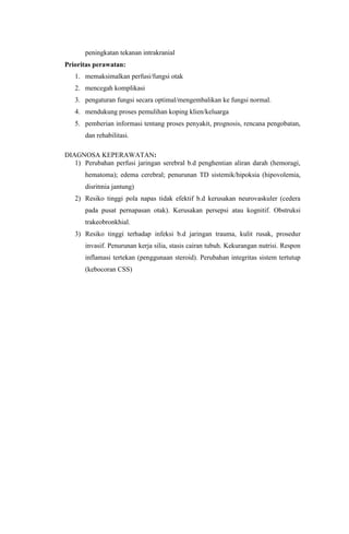 peningkatan tekanan intrakranial
Prioritas perawatan:
   1. memaksimalkan perfusi/fungsi otak
   2. mencegah komplikasi
   3. pengaturan fungsi secara optimal/mengembalikan ke fungsi normal.
   4. mendukung proses pemulihan koping klien/keluarga
   5. pemberian informasi tentang proses penyakit, prognosis, rencana pengobatan,
       dan rehabilitasi.

DIAGNOSA KEPERAWATAN:
   1) Perubahan perfusi jaringan serebral b.d penghentian aliran darah (hemoragi,
       hematoma); edema cerebral; penurunan TD sistemik/hipoksia (hipovolemia,
       disritmia jantung)
   2) Resiko tinggi pola napas tidak efektif b.d kerusakan neurovaskuler (cedera
       pada pusat pernapasan otak). Kerusakan persepsi atau kognitif. Obstruksi
       trakeobronkhial.
   3) Resiko tinggi terhadap infeksi b.d jaringan trauma, kulit rusak, prosedur
       invasif. Penurunan kerja silia, stasis cairan tubuh. Kekurangan nutrisi. Respon
       inflamasi tertekan (penggunaan steroid). Perubahan integritas sistem tertutup
       (kebocoran CSS)
 