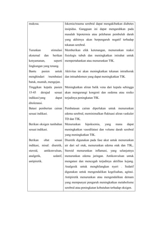 mukosa.                        Iskemia/trauma serebral dapat mengakibatkan diabetes
                               insipidus. Gangguan ini dapat mengarahkan pada
                               masalah hipotermia atau pelebaran pembuluh darah
                               yang akhirnya akan berpengaruh negatif terhadap
                               tekanan serebral.
Turunkan              stimulasi Memberikan efek ketenangan, menurunkan reaksi
eksternal      dan     berikan fisiologis tubuh dan meningkatkan istirahat untuk
kenyamanan,            seperti mempertahankan atau menurunkan TIK.
lingkungan yang tenang.
Bantu        pasien     untuk Aktivitas ini akan meningkatkan tekanan intrathorak
menghindari        /membatasi dan intraabdomen yang dapat meningkatkan TIK.
batuk, muntah, mengejan.
Tinggikan kepala pasien Meningkatkan aliran balik vena dari kepala sehingga
15-45       derajad     sesuai akan mengurangi kongesti dan oedema atau resiko
indikasi/yang           dapat terjadinya peningkatan TIK.
ditoleransi.
Batasi pemberian cairan Pembatasan cairan diperlukan untuk menurunkan
sesuai indikasi.               edema serebral, meminimalkan fluktuasi aliran vaskuler
                               TD dan TIK.
Berikan oksigen tambahan Menurunkan            hipoksemia,    yang     mana     dapat
sesuai indikasi.               meningkatkan vasodilatasi dan volume darah serebral
                               yang meningkatkan TIK.
Berikan        obat     sesuai Diuretik digunakan pada fase akut untuk menurunkan
indikasi, misal: diuretik, air dari sel otak, menurunkan edema otak dan TIK,.
steroid,       antikonvulsan, Steroid   menurunkan     inflamasi,   yang   selanjutnya
analgetik,             sedatif, menurunkan edema jaringan. Antikonvulsan untuk
antipiretik.                   mengatasi dan mencegah terjadinya aktifitas kejang.
                               Analgesik untuk menghilangkan nyeri . Sedatif
                               digunakan untuk mengendalikan kegelisahan, agitasi.
                               Antipiretik menurunkan atau mengendalikan demam
                               yang mempunyai pengaruh meningkatkan metabolisme
                               serebral atau peningkatan kebutuhan terhadap oksigen.
 