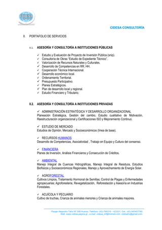 II.   PORTAFOLIO DE SERVICIOS


      II.1.   ASESORÍA Y CONSULTORÍA A INSTITUCIONES PÚBLICAS

                 Estudio y Evaluación de Proyecto de Inversión Pública (snip).
                 Consultoría de Obras “Estudio de Expediente Técnico”.
                 Valorización de Recursos Naturales y Culturales.
                 Desarrollo de Competencias en RR. HH.
                 Cooperación Técnica Internacional.
                 Desarrollo económico local.
                 Ordenamiento Territorial.
                 Presupuesto Participativo.
                 Planes Estratégicos.
                 Plan de desarrollo local y regional.
                 Estudio Financiero y Tributario.


      II.2. ASESORÍA Y CONSULTORÍA A INSTITUCIONES PRIVADAS

               ADMINISTRACIÓN ESTRATÉGICA Y DESARROLLO ORGANIZACIONAL
              Planeación Estratégica, Gestión del cambio, Estudio cualitativo de Motivación,
              Reestructuración organizacional y Certificaciones ISO y Mejoramiento Continuo.

               ESTUDIO DE MERCADO
              Estudios de Opinión, Mercado y Socioeconómicos (línea de base).

                RECURSOS HUMANOS
              Desarrollo de Competencias, Asociatividad , Trabajo en Equipo y Cultura del consenso.

                 FINANCIERA
              Planes de Inversión, Análisis Financieros y Consecución de Créditos.

                 AMBIENTAL
              Manejo Integral de Cuencas Hidrográficas, Manejo Integral de Residuos, Estudios
              Biofísicos y Socioeconómicos Regionales, Manejo y Aprovechamiento de Energía Solar.

                 AGROFORESTAL
              Cultivos Limpios, Tratamiento Hormonal de Semillas; Control de Plagas y Enfermedades
              agropecuarias; Agroforesteria, Revegetalización, Reforestación y Asesoría en Industrias
              Forestales.

                 ACUÍCOLA Y PECUARIO
              Cultivo de truchas, Crianza de animales menores y Crianza de animales mayores.


                         Pasaje Alejandro Tafur Nº 308 Huaraz; Telefono: (43) 766318 – 423331; Cel.: (43) 943407780;
                                  Web: www.cidesa.pagina.gr.; e-mail: cidesa_inf@hotmail.com. cidesahz@gmail.com.
 