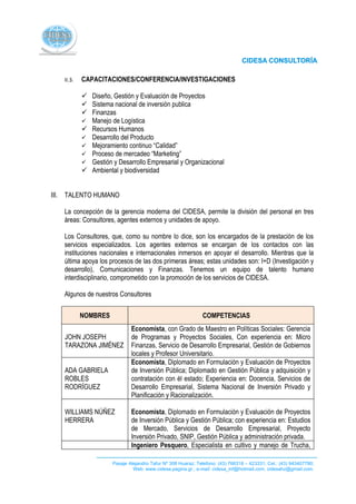 II.3.   CAPACITACIONES/CONFERENCIA/INVESTIGACIONES

            Diseño, Gestión y Evaluación de Proyectos
            Sistema nacional de inversión publica
            Finanzas
            Manejo de Logística
            Recursos Humanos
            Desarrollo del Producto
            Mejoramiento continuo “Calidad”
            Proceso de mercadeo “Marketing”
            Gestión y Desarrollo Empresarial y Organizacional
            Ambiental y biodiversidad


III. TALENTO HUMANO

   La concepción de la gerencia moderna del CIDESA, permite la división del personal en tres
   áreas: Consultores, agentes externos y unidades de apoyo.

   Los Consultores, que, como su nombre lo dice, son los encargados de la prestación de los
   servicios especializados. Los agentes externos se encargan de los contactos con las
   instituciones nacionales e internacionales inmersos en apoyar el desarrollo. Mientras que la
   última apoya los procesos de las dos primeras áreas; estas unidades son: I+D (Investigación y
   desarrollo), Comunicaciones y Finanzas. Tenemos un equipo de talento humano
   interdisciplinario, comprometido con la promoción de los servicios de CIDESA.

   Algunos de nuestros Consultores

           NOMBRES                                            COMPETENCIAS
                              Economista, con Grado de Maestro en Políticas Sociales: Gerencia
   JOHN JOSEPH                de Programas y Proyectos Sociales, Con experiencia en: Micro
   TARAZONA JIMÉNEZ           Finanzas, Servicio de Desarrollo Empresarial, Gestión de Gobiernos
                              locales y Profesor Universitario.
                              Economista, Diplomado en Formulación y Evaluación de Proyectos
   ADA GABRIELA               de Inversión Pública; Diplomado en Gestión Pública y adquisición y
   ROBLES                     contratación con él estado; Experiencia en: Docencia, Servicios de
   RODRÍGUEZ                  Desarrollo Empresarial, Sistema Nacional de Inversión Privado y
                              Planificación y Racionalización.

   WILLIAMS NÚÑEZ             Economista, Diplomado en Formulación y Evaluación de Proyectos
   HERRERA                    de Inversión Pública y Gestión Pública; con experiencia en: Estudios
                              de Mercado, Servicios de Desarrollo Empresarial, Proyecto
                              Inversión Privado, SNIP, Gestión Pública y administración privada.
                              Ingeniero Pesquero, Especialista en cultivo y manejo de Trucha,

                      Pasaje Alejandro Tafur Nº 308 Huaraz; Telefono: (43) 766318 – 423331; Cel.: (43) 943407780;
                               Web: www.cidesa.pagina.gr.; e-mail: cidesa_inf@hotmail.com. cidesahz@gmail.com.
 