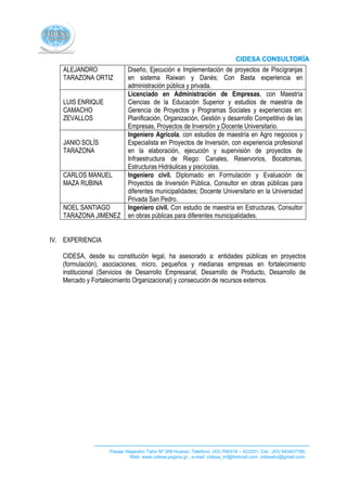 ALEJANDRO                Diseño, Ejecución e Implementación de proyectos de Piscígranjas
   TARAZONA ORTIZ           en sistema Raiwan y Danés; Con Basta experiencia en
                            administración pública y privada.
                            Licenciado en Administración de Empresas, con Maestría
   LUIS ENRIQUE             Ciencias de la Educación Superior y estudios de maestría de
   CAMACHO                  Gerencia de Proyectos y Programas Sociales y experiencias en:
   ZEVALLOS                 Planificación, Organización, Gestión y desarrollo Competitivo de las
                            Empresas, Proyectos de Inversión y Docente Universitario.
                            Ingeniero Agrícola, con estudios de maestría en Agro negocios y
   JANIO SOLÍS              Especialista en Proyectos de Inversión, con experiencia profesional
   TARAZONA                 en la elaboración, ejecución y supervisión de proyectos de
                            Infraestructura de Riego: Canales, Reservorios, Bocatomas,
                            Estructuras Hidráulicas y piscícolas.
   CARLOS MANUEL            Ingeniero civil. Diplomado en Formulación y Evaluación de
   MAZA RUBINA              Proyectos de Inversión Pública, Consultor en obras públicas para
                            diferentes municipalidades; Docente Universitario en la Universidad
                            Privada San Pedro.
   NOEL SANTIAGO            Ingeniero civil. Con estudio de maestría en Estructuras, Consultor
   TARAZONA JIMENEZ         en obras públicas para diferentes municipalidades.


IV. EXPERIENCIA

   CIDESA, desde su constitución legal, ha asesorado a: entidades públicas en proyectos
   (formulación), asociaciones, micro, pequeños y medianas empresas en fortalecimiento
   institucional (Servicios de Desarrollo Empresarial, Desarrollo de Producto, Desarrollo de
   Mercado y Fortalecimiento Organizacional) y consecución de recursos externos.




                    Pasaje Alejandro Tafur Nº 308 Huaraz; Telefono: (43) 766318 – 423331; Cel.: (43) 943407780;
                             Web: www.cidesa.pagina.gr.; e-mail: cidesa_inf@hotmail.com. cidesahz@gmail.com.
 