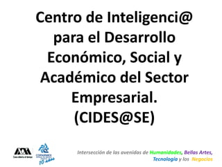 Centro de Inteligenci@
   para el Desarrollo
  Económico, Social y
 Académico del Sector
     Empresarial.
      (CIDES@SE)
     Intersección de las avenidas de Humanidades, Bellas Artes,
                                      Tecnología y los Negocios
 