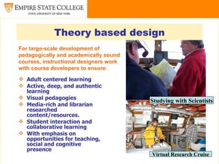Theory based design
For large-scale development of
pedagogically and academically sound
courses, instructional designers work
with course developers to ensure:

 Adult centered learning
 Active, deep, and authentic
  learning
 Visual pedagogies
                                        Studying with Scientists
 Media-rich and librarian
  researched
  content/resources.
 Student interaction and
  collaborative learning
 With emphasis on
  opportunities for teaching,
  social and cognitive
  presence
                                        Virtual Research Cruise
 