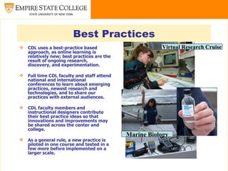 Best Practices
   CDL uses a best-practice based                      Virtual Research Cruise
    approach, as online learning is
    relatively new; best practices are the
    result of ongoing research,
    discovery, and experimentation.

   Full time CDL faculty and staff attend
    national and international
    conferences to learn about emerging
    practices, newest research and
    technologies, and to share our
    practices with external audiences.

   CDL faculty members and
    instructional designers contribute
    their best practice ideas so that
    innovations and improvements may
    be shared across the center and
    college.
                                             Marine Biology
   As a general rule, a new practice is
    piloted in one course and tested in a
    few more before implemented on a
    larger scale.
 