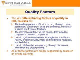 Quality Factors
•   The key differentiating factors of quality in
    CDL courses are:
     The teaching presence of instructor, e.g. through course
      description, statement of goals and objectives, module-at-
      a-glance and frequent feedback
     The internal consistency of the course, determined by
      congruence between components
     Use of cognitive enhancement strategies such as library
      review, problem solving, image and multimedia resources,
      and Web links
     Use of collaborative learning, e.g. through discussions,
      icebreaker and group projects
•   All of these factors are amply supported by research
    on online learning.
 