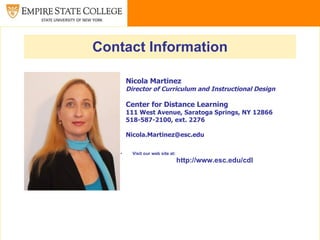 Contact Information

       Nicola Martinez
       Director of Curriculum and Instructional Design

       Center for Distance Learning
       111 West Avenue, Saratoga Springs, NY 12866
       518-587-2100, ext. 2276

       Nicola.Martinez@esc.edu

   •     Visit our web site at:
                                  http://www.esc.edu/cdl
 