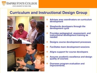 Curriculum and Instructional Design Group
                    Advises area coordinators on curriculum
                     development

                    Shepherds developers through the
                     development cycle

                    Provides pedagogical, assessment, and
                     instructional development training as
                     needed

                    Designs course development processes

                    Facilitates team development sessions

                    Aligns support for course developers

                    Assures academic excellence and design
                     quality of courses

                    Oversees program evaluation and
                     improvements.
 