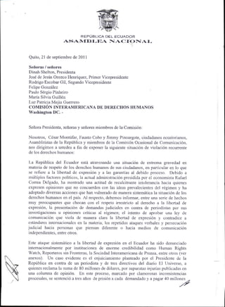 REPUBLICA DEL ECUADOR
                    ASA IIEBI-T'A            N]   AC I ONA I-

Quito, 21 de septiembre de 201 I

Sefloras / sefrores
Dinah Shelton, Presidenta
Jos6 de Jesris Orozco Henriquez, Primer Vicepresidente
Rodrigo Escobar Gil, Segundo Vicepresidente
Felipe Gonzrilez
Paulo S6rgio Pinheiro
Maria Silvia Guill6n
Luz Patricia Meiia Guerrero
COMISIdN TNTnnmTnnTCANA DE DERECHOS HUMANOS
Washington DC. -


Seflora Presidenta, sefforas y seflores miembros de la Comisi6n:

Nosotros, Cdsar Montrifar, Fausto Cobo y Jimmy Pinoargote, ciudadanos ecuatorianos,
Asambleistas de la Repriblica y miembros de la Comisi6n Ocasional de Comunicaci6n,
nos dirigimos a ustedes a fin de exponer la siguiente situaci6n de violaci6n recurrente
de los derechos humanos:

La Repriblica del Ecuador este atravesando una situaci6n de extrema gravedad en
 materia de respeto de los derechos humanos de sus ciudadanos, en particular en lo que
 se refiere a la libertad de expresi6n y a las garantias al debido proceso. Debido a
 mtltiples factores politicos, la actual administraci6n presidida por el economista Rafael
 Correa Delgado, ha mostrado una actitud de recalcitrante intolerancia hacia quienes
 expresen opiniones que no concuerden con las ideas prevalecientes del rdgimen y ha
 adoptado diversas acciones que han vulnerado de manera sistemdtica la situaci6n de los
 derechos humanos en el pais. Al respecto, debemos informar, entre una serie de hechos
muy preocupantes que chocan con el respeto irrestricto al derecho a la libertad de
expresi6n, la presentaci6n de demandas judiciales en contra de periodistas por sus
investigaciones u opiniones criticas al r6gimen; el intento de aprobar una ley de
comunicaci6n que viola de manera clara la libertad de expresi6n y contradice a
estSndares internacionales en la materia; los repetidos ataques verbales y persecuci6n
judicial hacia personas que piensan diferente o hacia medios de comunicaci6n
independientes, entre otros.

Este ataque sistemiitico a la libertad de expresi6n en el Ecuador ha sido denunciado
intemacionalmente por instituciones de enorme credibilidad como Human Rights
Watch, Reporteros sin Fronteras, la Sociedad Interamericana de Prensa, entre otros (ver
anexos). Un caso evidente es el enjuiciamiento planteado por el Presidente de la
Reptblica en contra de un periodista y de tres directivos del diario El Universo, a
quienes reclama la suma de 80 millones.de d6lares, por supuestas injurias publicadas en
una columna de opini6n. En este proceso, marcado por clamorosas inconsistencias
procesales, se sentencid a tres affos de prisi6n a cada demandado y a pagr 40 millones
                                                                                        .o
                                                                                     /f
 