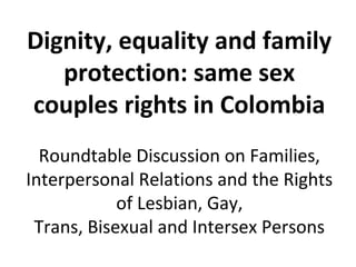 Dignity, equality and family
   protection: same sex
couples rights in Colombia
  Roundtable Discussion on Families,
Interpersonal Relations and the Rights
            of Lesbian, Gay,
 Trans, Bisexual and Intersex Persons
 