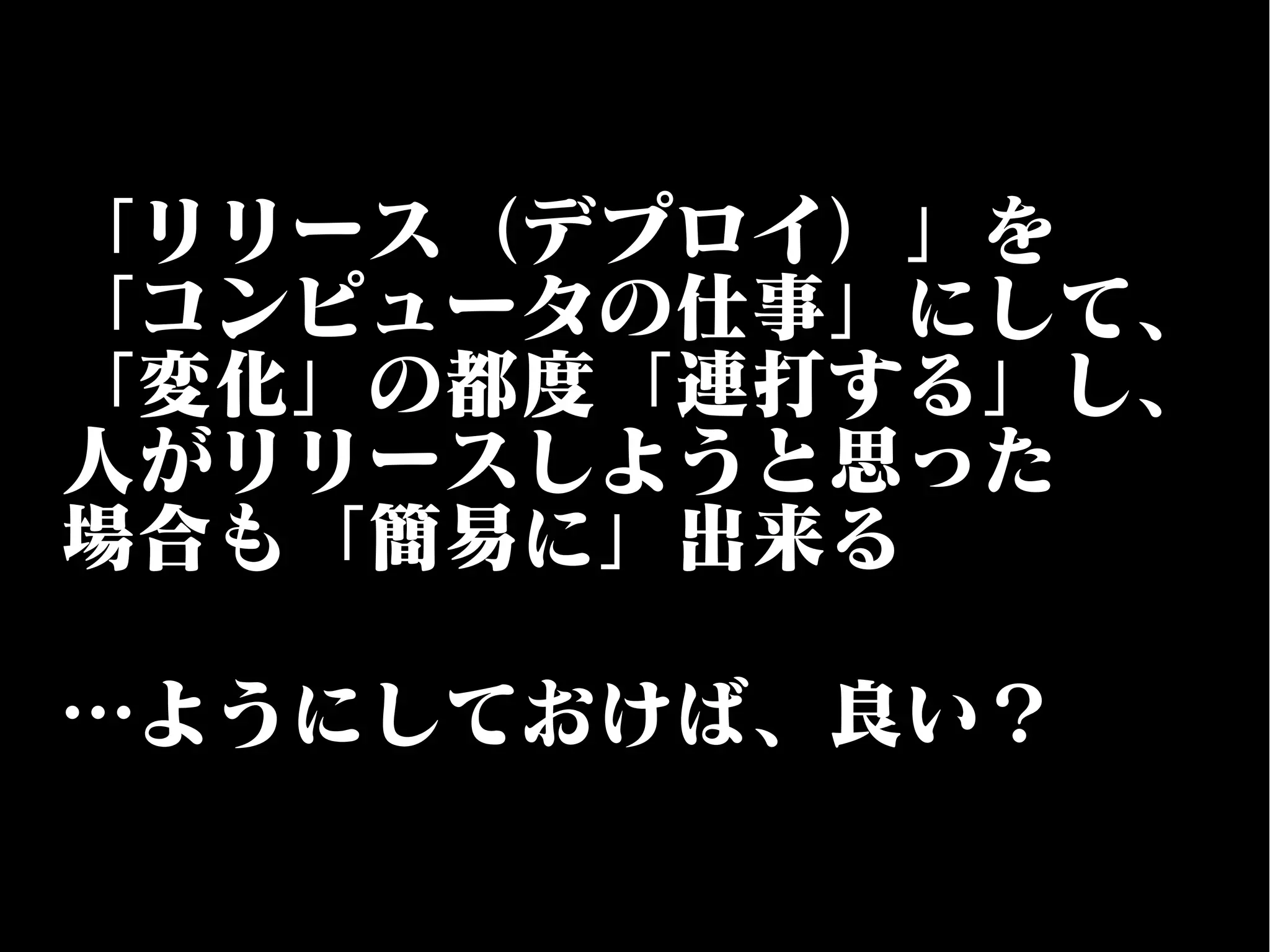 「リリース（デプロイ）」を
「コンピュータの仕事」にして、
「変化」の都度「連打する」し、
人がリリースしようと思った
場合も「簡易に」出来る
…ようにしておけば、良い？
 
