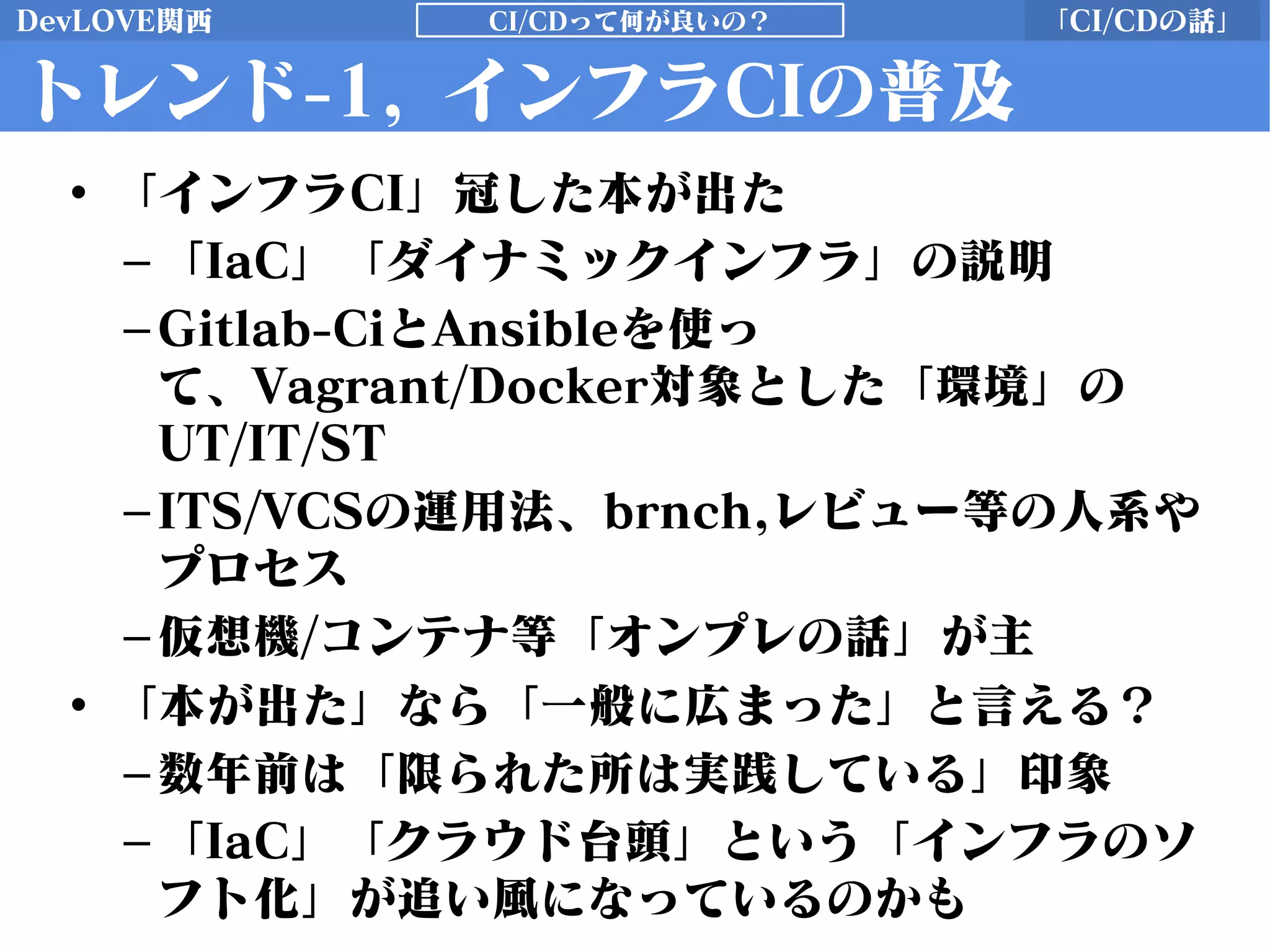 DevLOVE関西 「CI/CDの話」CI/CDって何が良いの？
トレンド-1, インフラCIの普及
• 「インフラCI」冠した本が出た
–「IaC」「ダイナミックインフラ」の説明
–Gitlab-CiとAnsibleを使っ
て、Vagrant/Docker対象とした「環境」の
UT/IT/ST
–ITS/VCSの運用法、brnch,レビュー等の人系や
プロセス
–仮想機/コンテナ等「オンプレの話」が主
• 「本が出た」なら「一般に広まった」と言える？
–数年前は「限られた所は実践している」印象
–「IaC」「クラウド台頭」という「インフラのソ
フト化」が追い風になっているのかも
 