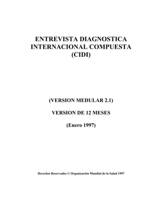 ENTREVISTA DIAGNOSTICA
INTERNACIONAL COMPUESTA
          (CIDI)




        (VERSION MEDULAR 2.1)

          VERSION DE 12 MESES

                    (Enero 1997)




 Derechos Reservados © Organización Mundial de la Salud 1997
 