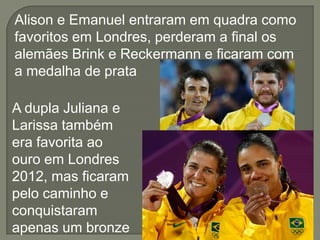Alison e Emanuel entraram em quadra como
favoritos em Londres, perderam a final os
alemães Brink e Reckermann e ficaram com
a medalha de prata
A dupla Juliana e
Larissa também
era favorita ao
ouro em Londres
2012, mas ficaram
pelo caminho e
conquistaram
apenas um bronze