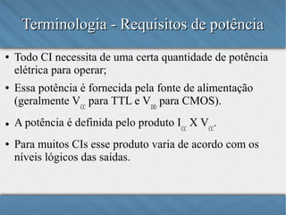 Terminologia - Requisitos de potência
●

●

●

●

Todo CI necessita de uma certa quantidade de potência
elétrica para operar;
Essa potência é fornecida pela fonte de alimentação
(geralmente VCC para TTL e VDD para CMOS);
A potência é definida pelo produto ICC x VCC;
Para muitos CIs esse produto varia de acordo com os
níveis lógicos das saídas.

 