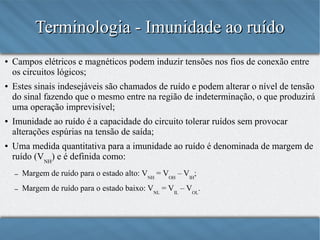 Terminologia - Imunidade ao ruído
●

●

●

●

Campos elétricos e magnéticos podem induzir tensões nos fios de conexão entre
os circuitos lógicos;
Estes sinais indesejáveis são chamados de ruído e podem alterar o nível de tensão
do sinal fazendo que o mesmo entre na região de indeterminação, o que produzirá
uma operação imprevisível;
Imunidade ao ruído é a capacidade do circuito tolerar ruídos sem provocar
alterações espúrias na tensão de saída;
Uma medida quantitativa para a imunidade ao ruído é denominada de margem de
ruído (VNH) e é definida como:
–

Margem de ruído para o estado alto: VNH = VOH – VIH;

–

Margem de ruído para o estado baixo: VNL = VIL – VOL.

 