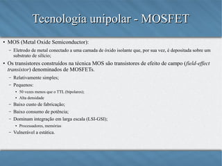 Tecnologia unipolar - MOSFET
●

MOS (Metal Oxide Semiconductor):
–

●

Eletrodo de metal conectado a uma camada de óxido isolante que, por sua vez, é depositada sobre um
substrato de silício;

Os transistores construídos na técnica MOS são transistores de efeito de campo (field-effect
transistor) denominados de MOSFETs.
–

Relativamente simples;

–

Pequenos:
●
●

50 vezes menos que o TTL (bipolares);
Alta densidade

–

Baixo custo de fabricação;

–

Baixo consumo de potência;

–

Dominam integração em larga escala (LSI-GSI);
●

–

Processadores, memórias

Vulnerável a estática.

 