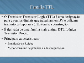 Família TTL
●

●

●

O Transistor-Transistor Logic (TTL) é uma designação
para circuitos digitais que trabalham em 5V e utilizam
transistores bipolares (TJB) em sua construção;
É derivada de uma família mais antiga: DTL, Lógica
Transistor Diodo;
Principais características:
–

Imunidade ao Ruído;

–

Menor consumo de potência a altas frequências.

 