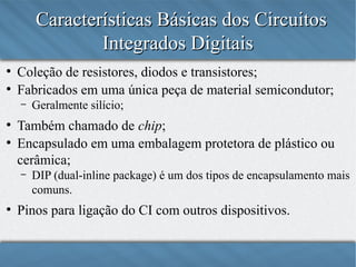 Características Básicas dos Circuitos
Integrados Digitais
●
●

Coleção de resistores, diodos e transistores;
Fabricados em uma única peça de material semicondutor;
–

●
●

Também chamado de chip;
Encapsulado em uma embalagem protetora de plástico ou
cerâmica;
–

●

Geralmente silício;

DIP (dual-inline package) é um dos tipos de encapsulamento mais
comuns.

Pinos para ligação do CI com outros dispositivos.

 