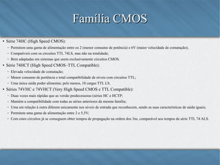 Família CMOS
●

Série 74HC (High Speed CMOS):
–
–

Compatíveis com os circuitos TTL 74LS, mas não na totalidade;

–
●

Permitem uma gama de alimentação entre os 2 (menor consumo de potência) e 6V (maior velocidade de comutação);
Bem adaptadas em sistemas que usem exclusivamente circuitos CMOS.

Série 74HCT (High Speed CMOS–TTL Compatible):
–
–

Menor consumo de portência e total compatibilidade de níveis com circuitos TTL;

–
●

Elevada velocidade de comutação;
Uma única saída poder alimentar, pelo menos, 10 cargas TTL LS.

Séries 74VHC e 74VHCT (Very High Speed CMOS e TTL Compatible):
–

Duas vezes mais rápidas que as versão predecessoras (séries HC e HCTP);

–

Mantém a compatibilidade com todas as séries anteriores da mesma família;

–

Uma em relação à outra diferem unicamente nos níveis de entrada que reconhecem, sendo as suas características de saída iguais;

–

Permitem uma gama de alimentação entre 2 e 5,5V;

–

Com estes circuitos já se conseguem obter tempos de propagação na ordem dos 3ns, comparável aos tempos da série TTL 74 ALS.

 