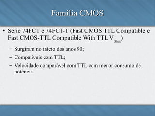Família CMOS
●

Série 74FCT e 74FCT-T (Fast CMOS TTL Compatible e
Fast CMOS-TTL Compatible With TTL VOHmáx)
–

Surgiram no início dos anos 90;

–

Compatíveis com TTL;

–

Velocidade comparável com TTL com menor consumo de
potência.

 