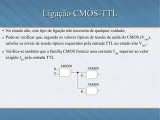 Ligação CMOS-TTL
●

●

●

No estado alto, este tipo de ligação não necessita de qualquer cuidado;
Pode-se verificar que, segundo os valores típicos de tensão de saída do CMOS (V OH),
satisfaz os níveis de tensão típicos requeridos pela entrada TTL no estado alto V IH;;
Verifica-se também que a família CMOS fornece uma corrente I OH superior ao valor
exigido IIH pela entrada TTL.
D
C

74HC00

74AS00
A
74AS00
B

 