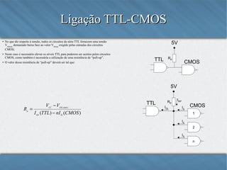 Ligação TTL-CMOS
●

●

●

5V

No que diz respeito à tensão, todos os circuitos da série TTL fornecem uma tensão
VOHmin demasiado baixa face ao valor VIHmin exigido pelas entradas dos circuitos
CMOS;
Neste caso é necessário elevar os níveis TTL para poderem ser aceitos pelos circuitos
CMOS, como também é necessária a utilização de uma resistência de “pull-up”.
O valor dessa resistência de “pull-up” deverá ser tal que:

TTL

RP

CMOS

5V

Rp =

VCC − VOL ( máx )
I OL (TTL ) − nI IL (CMOS )

TTL

RP
IOL

IRP
IIL

CMOS
1

IIL
2
IIL
n

 