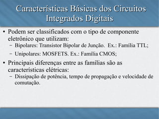 Características Básicas dos Circuitos
Integrados Digitais
●

Podem ser classificados com o tipo de componente
eletrônico que utilizam:
–
–

●

Bipolares: Transistor Bipolar de Junção. Ex.: Família TTL;
Unipolares: MOSFETS. Ex.: Família CMOS.

Principais diferenças entre as famílias são as
características elétricas:
–

Dissipação de potência, tempo de propagação e velocidade de
comutação.

 