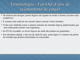 Terminologia - Fan-Out (Fator de
acionamento de carga)
●

●

●

●

●

Na maioria dos designs, portas lógicas são ligadas de modo a formar circuitos mais
complexos;
É comum uma saída de um circuito lógico acionar várias entradas;
O fan-out é definido como o número máximo de entradas lógicas padronizadas que
uma saída pode acionar com segurança;
Se FO for excedido, os níveis lógicos da saída não podem ser garantidos;
Em eletrônica digital, o fan-out de saída de uma porta lógica é o número de portas
de entradas que podem alimentadas ou conectadas.

 