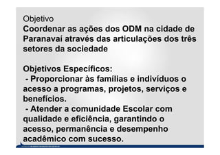 Objetivo
Coordenar as ações dos ODM na cidade de
Paranavaí através das articulações dos três
setores da sociedade

Objetivos Específicos:
 - Proporcionar às famílias e indivíduos o
acesso a programas, projetos, serviços e
benefícios.
 - Atender a comunidade Escolar com
qualidade e eficiência, garantindo o
acesso, permanência e desempenho
acadêmico com sucesso.
 