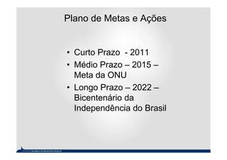Plano de Metas e Ações


• Curto Prazo - 2011
• Médio Prazo – 2015 –
  Meta da ONU
• Longo Prazo – 2022 –
  Bicentenário da
  Independência do Brasil
 